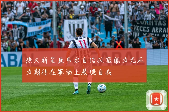 热火新星康韦尔自信投篮能力无压力期待在赛场上展现自我