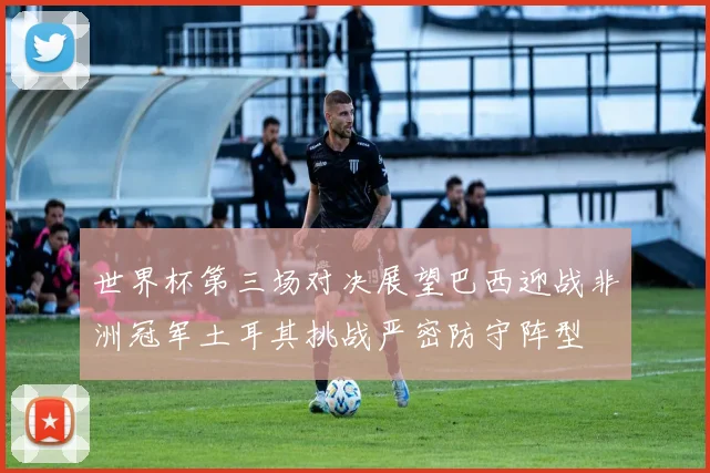 世界杯第三场对决展望巴西迎战非洲冠军土耳其挑战严密防守阵型