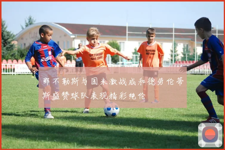 那不勒斯与国米激战成和德劳伦蒂斯盛赞球队表现精彩绝伦
