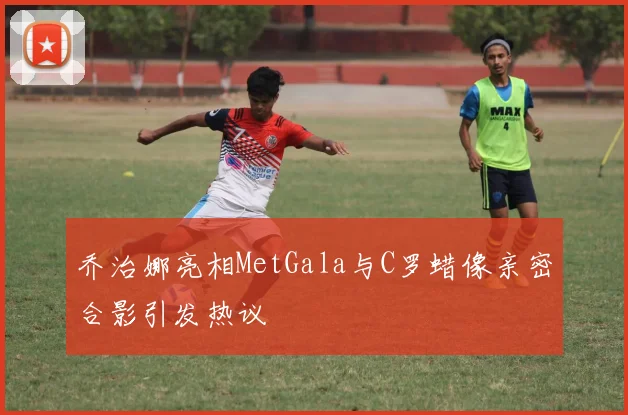 乔治娜亮相MetGala与C罗蜡像亲密合影引发热议