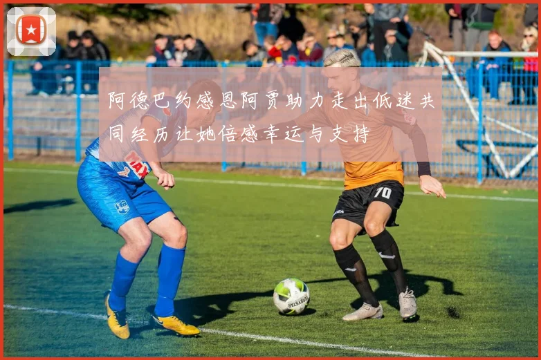 阿德巴约感恩阿贾助力走出低迷共同经历让她倍感幸运与支持