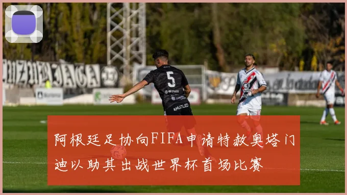 阿根廷足协向FIFA申请特赦奥塔门迪以助其出战世界杯首场比赛
