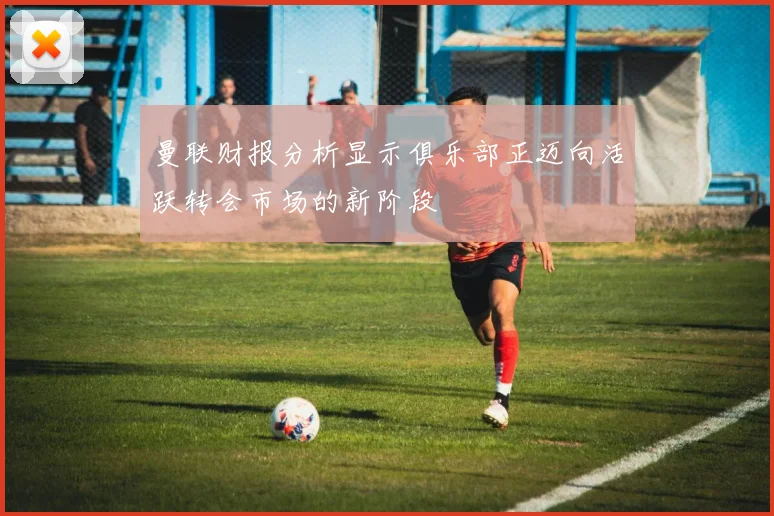 曼联财报分析显示俱乐部正迈向活跃转会市场的新阶段