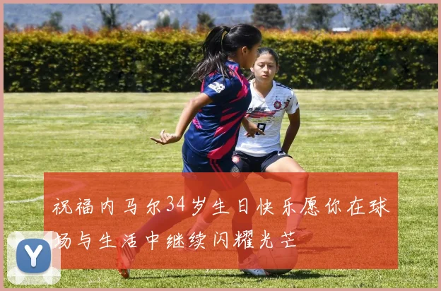 祝福内马尔34岁生日快乐愿你在球场与生活中继续闪耀光芒