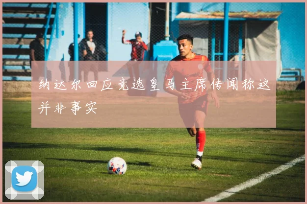 纳达尔回应竞选皇马主席传闻称这并非事实