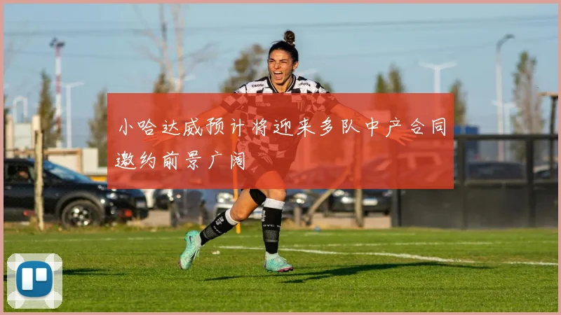 小哈达威预计将迎来多队中产合同邀约前景广阔