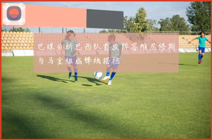 巴媒分析巴西队首发阵容维尼修斯与马金组成锋线搭档