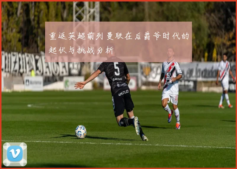 重返英超前列曼联在后爵爷时代的起伏与挑战分析