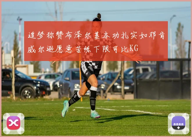 追梦称赞布泽尔基本功扎实如邓肯威尔逊愿意苦练下限可比KG
