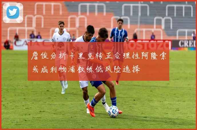 詹俊分析卡里克转正合理性阿隆索或成利物浦教练低风险选择