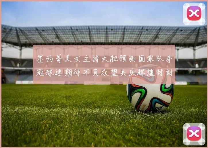 墨西哥美女主持大胆预测国家队夺冠球迷期待不负众望共庆辉煌时刻