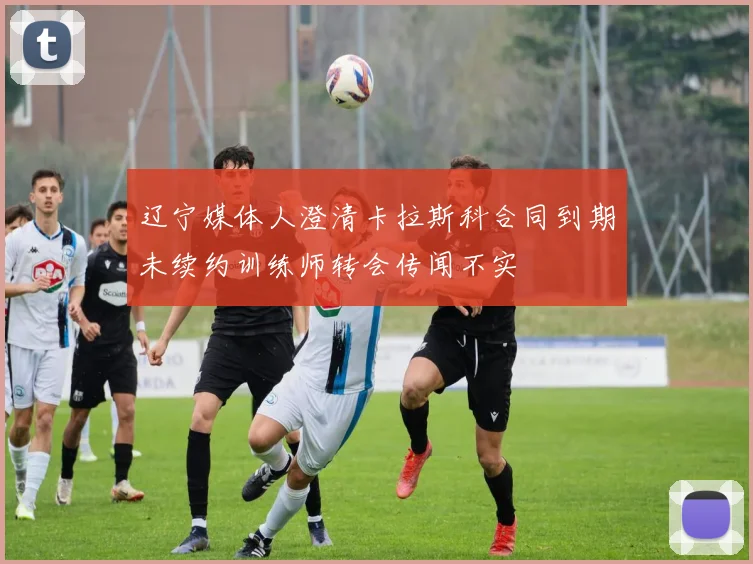 辽宁媒体人澄清卡拉斯科合同到期未续约训练师转会传闻不实