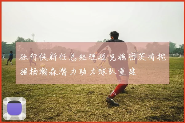 独行侠新任总经理迈克施密茨将挖掘杨瀚森潜力助力球队重建