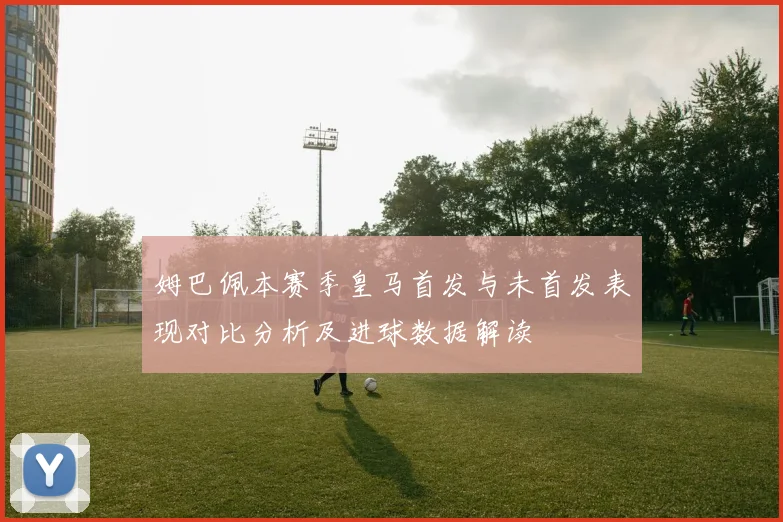 姆巴佩本赛季皇马首发与未首发表现对比分析及进球数据解读