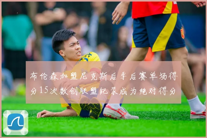 布伦森加盟尼克斯后季后赛单场得分15次数创联盟纪录成为绝对得分王