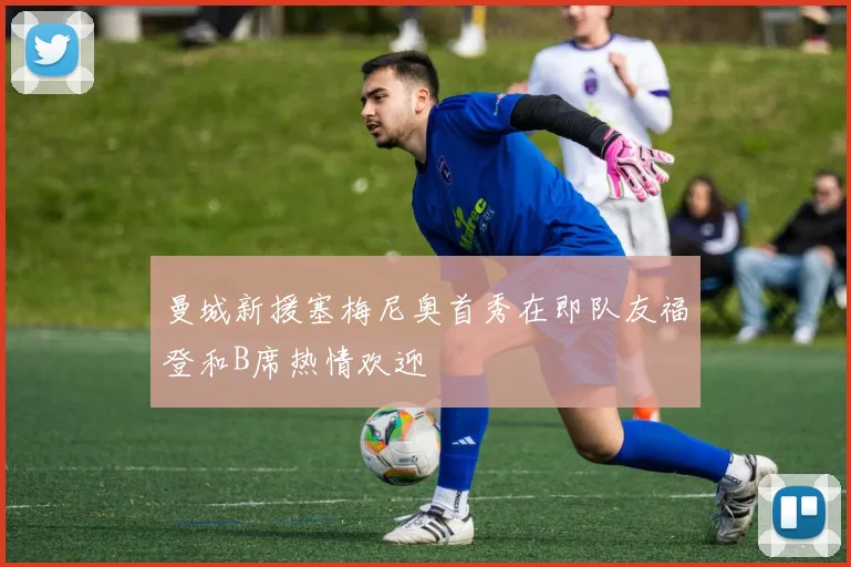 曼城新援塞梅尼奥首秀在即队友福登和B席热情欢迎