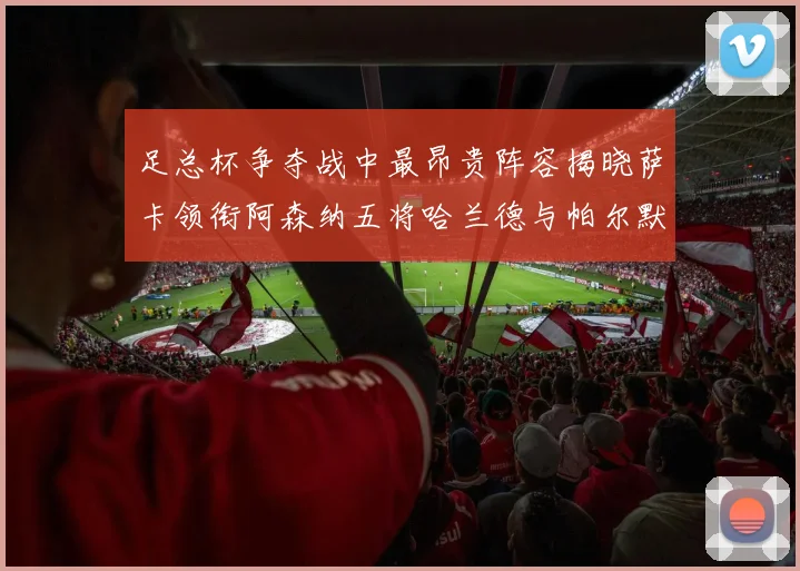 足总杯争夺战中最昂贵阵容揭晓萨卡领衔阿森纳五将哈兰德与帕尔默同在列