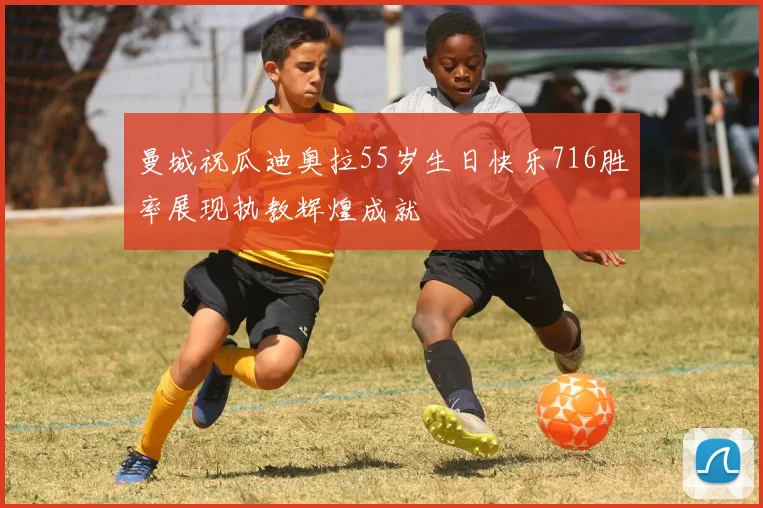 曼城祝瓜迪奥拉55岁生日快乐716胜率展现执教辉煌成就