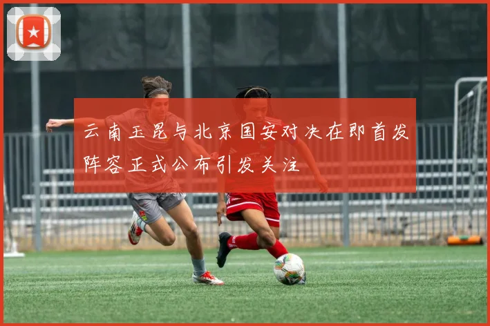 云南玉昆与北京国安对决在即首发阵容正式公布引发关注