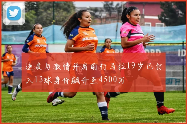 速度与激情并肩前行马拉19岁已打入13球身价飙升至4500万