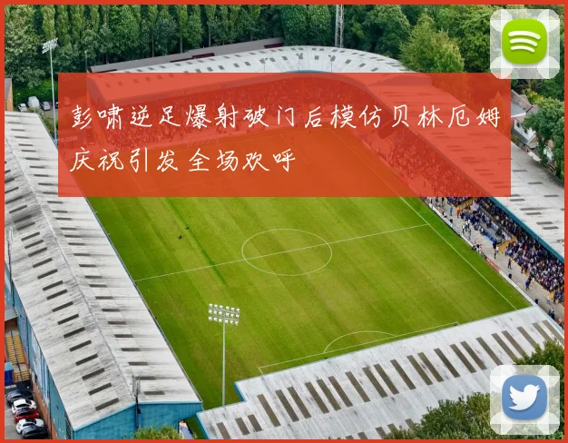 彭啸逆足爆射破门后模仿贝林厄姆庆祝引发全场欢呼