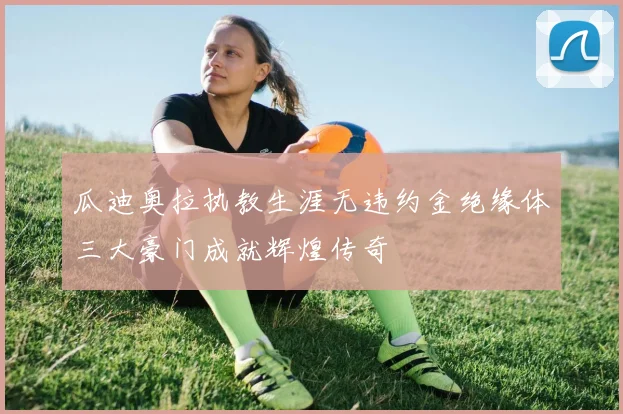 瓜迪奥拉执教生涯无违约金绝缘体三大豪门成就辉煌传奇