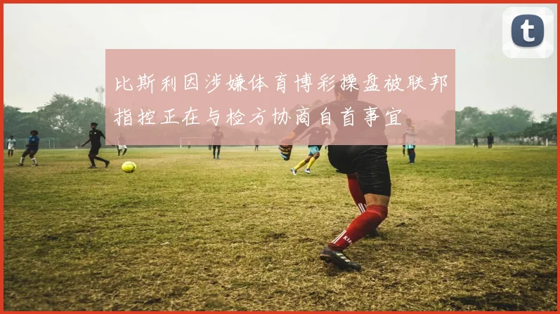 比斯利因涉嫌体育博彩操盘被联邦指控正在与检方协商自首事宜