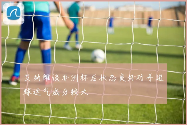 艾纳维谈非洲杯后状态良好对手进球运气成分较大